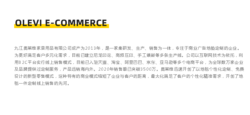 九江奧萊維家居用品有限公司成立于2013年，是一家集硏發、生產、銷售為一體，專注于商業廣告地墊定制的企業。 為更好滿足客戶多元化需求，目前已建立尼龍印花、高頻壓印、手工鑲嵌等多條生產線。公司以互聯網技術為依托，利 用B2C平臺實行線上銷售模式，目前已入駐天貓、淘寶、阿里巴巴、京東、亞馬遜等多個電商平臺，為全球數萬家企業 及品牌提供過定制服務，產品遠銷海內外。2020年銷售額已突破3500萬。奧萊維迅速開創了以地毯個性化定制、免費 設計的新型零售模式，這種特有的商業模式縮短了企業與客戶的距離，最大化滿足了客戶的個性化精準需求，開創了地 墊一件定制線上銷售的先河。