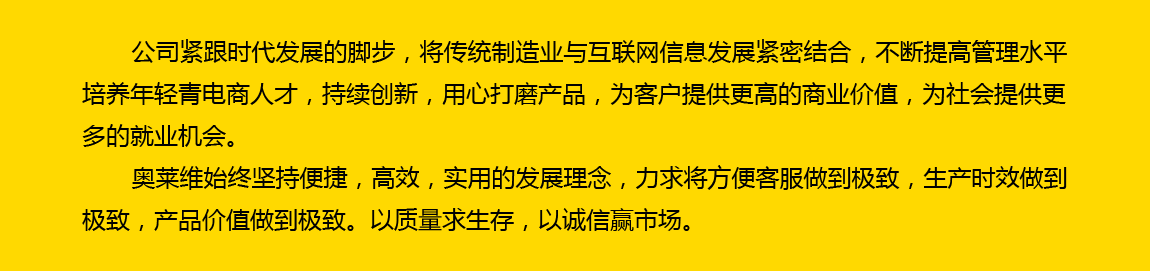 公司緊跟時代發展的腳步，將傳統制造業與互聯網信息發展緊密結合，不斷提高管理水平，培養年輕電商人才，持續創新，用心打磨產品，為客戶提供更高的商業價值，為社會提供更多的就業機會。奧萊維始終堅持便捷、高效、實用的發展理念，力求將方便客戶做到極致，生產時效做到極致，產品價值做到極致。以質量求生存，以誠信贏市場。